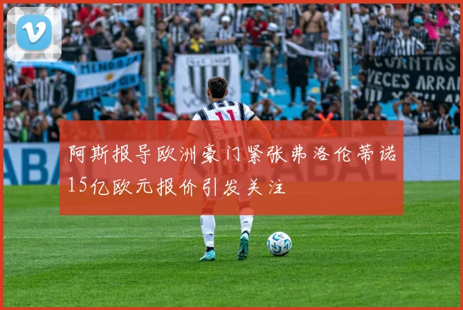 阿斯报导欧洲豪门紧张弗洛伦蒂诺15亿欧元报价引发关注